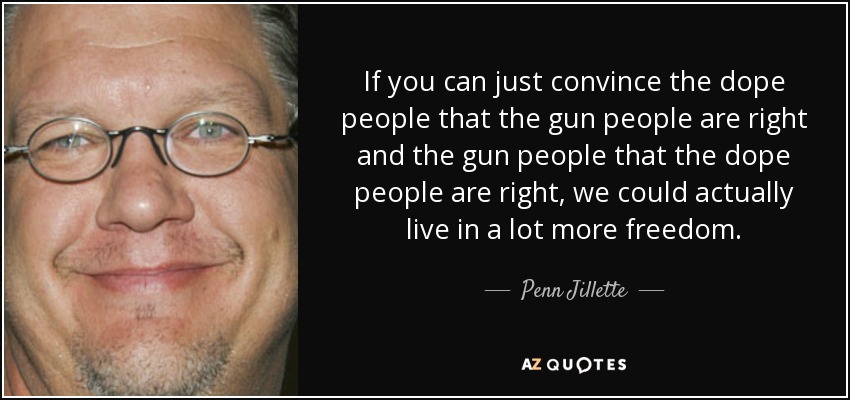 If you can just convince the dope people that the gun people are right and the gun people that the dope people are right, we could actually live in a lot more freedom. - Penn Jillette