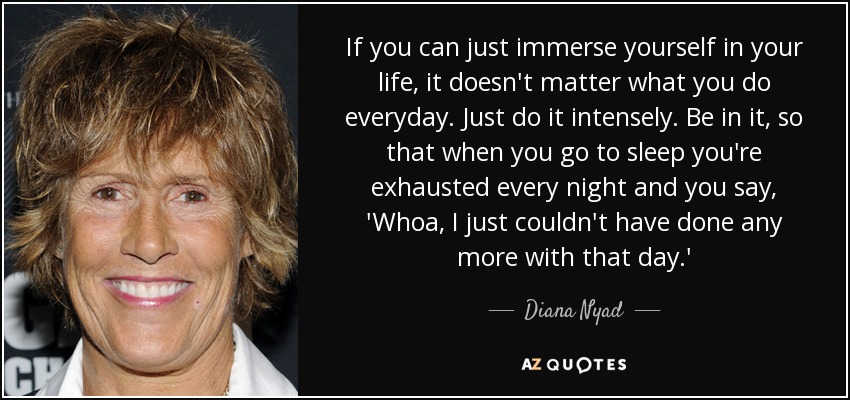 If you can just immerse yourself in your life, it doesn't matter what you do everyday. Just do it intensely. Be in it, so that when you go to sleep you're exhausted every night and you say, 'Whoa, I just couldn't have done any more with that day.' - Diana Nyad If you can just immerse yourself in your life, it doesn't matter what you do everyday. Just do it intensely. Be in it, so that when you go to sleep you're exhausted every night and you say, 'Whoa, I just couldn't have done any more with that day.' - Diana Nyad
