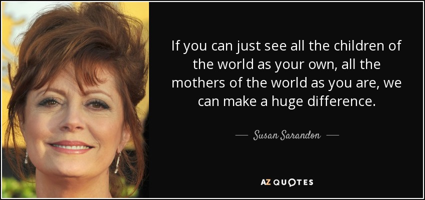 If you can just see all the children of the world as your own, all the mothers of the world as you are, we can make a huge difference. - Susan Sarandon
