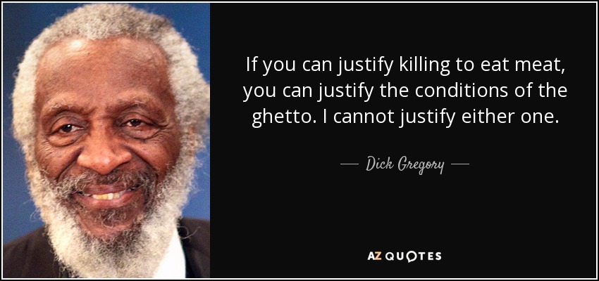 If you can justify killing to eat meat, you can justify the conditions of the ghetto. I cannot justify either one. - Dick Gregory
