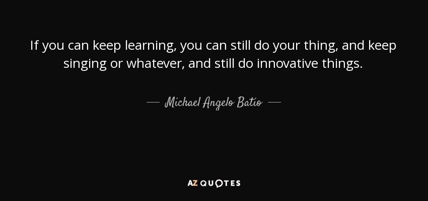 If you can keep learning, you can still do your thing, and keep singing or whatever, and still do innovative things. - Michael Angelo Batio