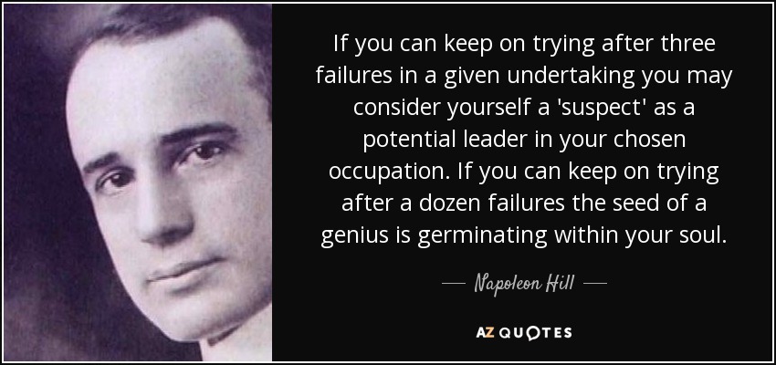 If you can keep on trying after three failures in a given undertaking you may consider yourself a 'suspect' as a potential leader in your chosen occupation. If you can keep on trying after a dozen failures the seed of a genius is germinating within your soul. - Napoleon Hill