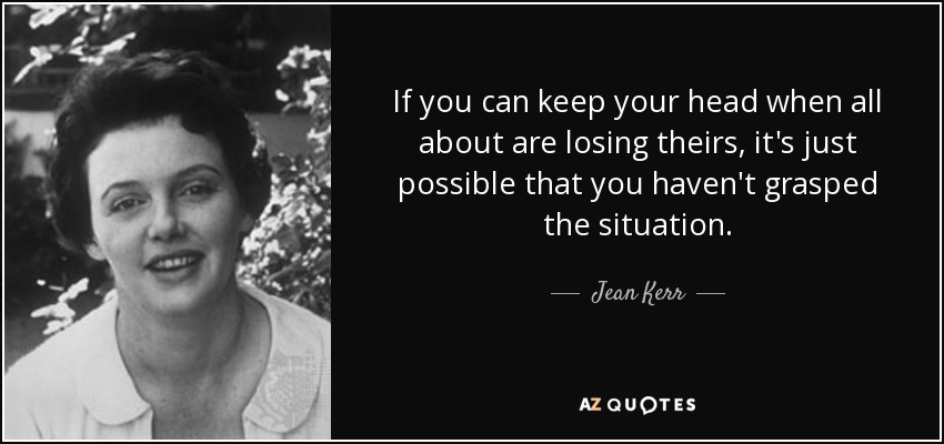 If you can keep your head when all about are losing theirs, it's just possible that you haven't grasped the situation. - Jean Kerr