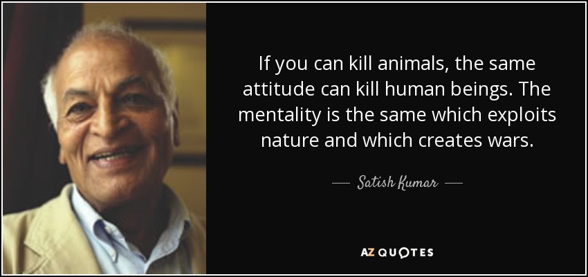 If you can kill animals, the same attitude can kill human beings. The mentality is the same which exploits nature and which creates wars. - Satish Kumar