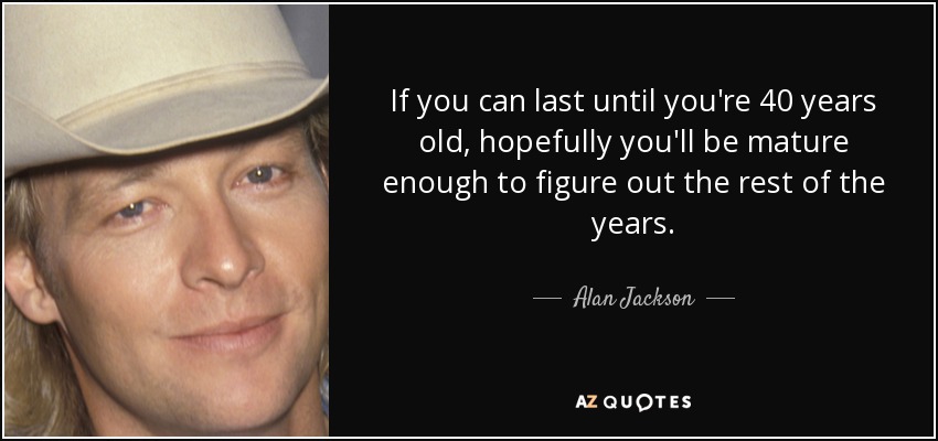 If you can last until you're 40 years old, hopefully you'll be mature enough to figure out the rest of the years. - Alan Jackson