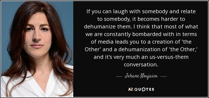 If you can laugh with somebody and relate to somebody, it becomes harder to dehumanize them. I think that most of what we are constantly bombarded with in terms of media leads you to a creation of 'the Other' and a dehumanization of 'the Other,' and it's very much an us-versus-them conversation. - Jehane Noujaim