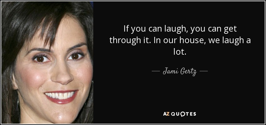 If you can laugh, you can get through it. In our house, we laugh a lot. - Jami Gertz