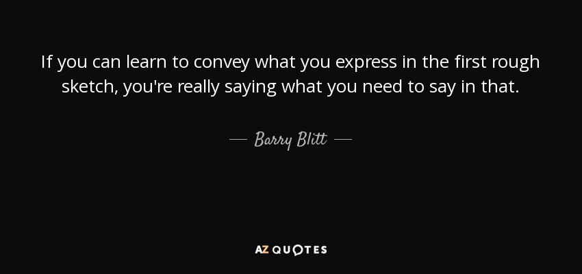 If you can learn to convey what you express in the first rough sketch, you're really saying what you need to say in that. - Barry Blitt