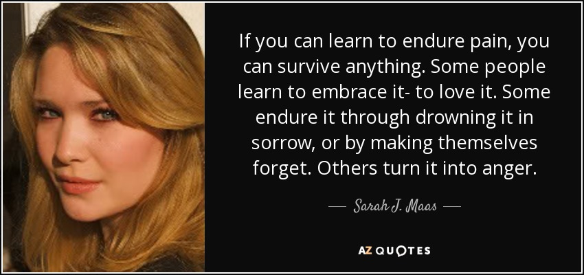If you can learn to endure pain, you can survive anything. Some people learn to embrace it- to love it. Some endure it through drowning it in sorrow, or by making themselves forget. Others turn it into anger. - Sarah J. Maas