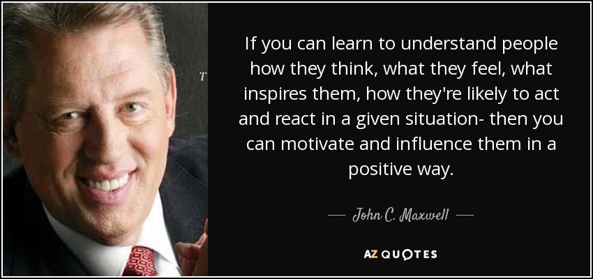 If you can learn to understand people how they think, what they feel, what inspires them, how they're likely to act and react in a given situation- then you can motivate and influence them in a positive way. - John C. Maxwell