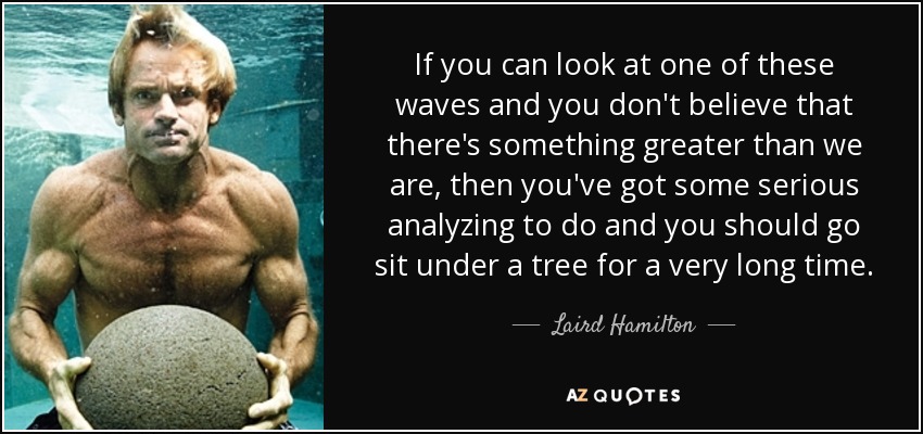 If you can look at one of these waves and you don't believe that there's something greater than we are, then you've got some serious analyzing to do and you should go sit under a tree for a very long time. - Laird Hamilton