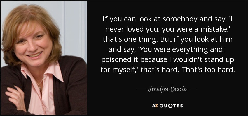 If you can look at somebody and say, 'I never loved you, you were a mistake,' that's one thing. But if you look at him and say, 'You were everything and I poisoned it because I wouldn't stand up for myself,' that's hard. That's too hard. - Jennifer Crusie