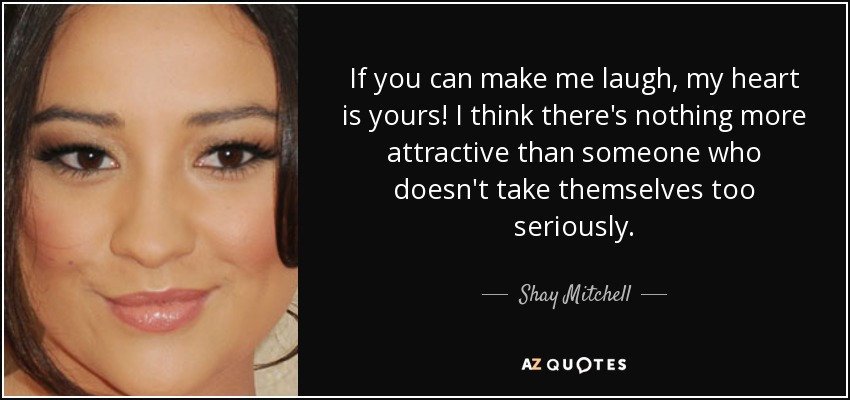 If you can make me laugh, my heart is yours! I think there's nothing more attractive than someone who doesn't take themselves too seriously. - Shay Mitchell