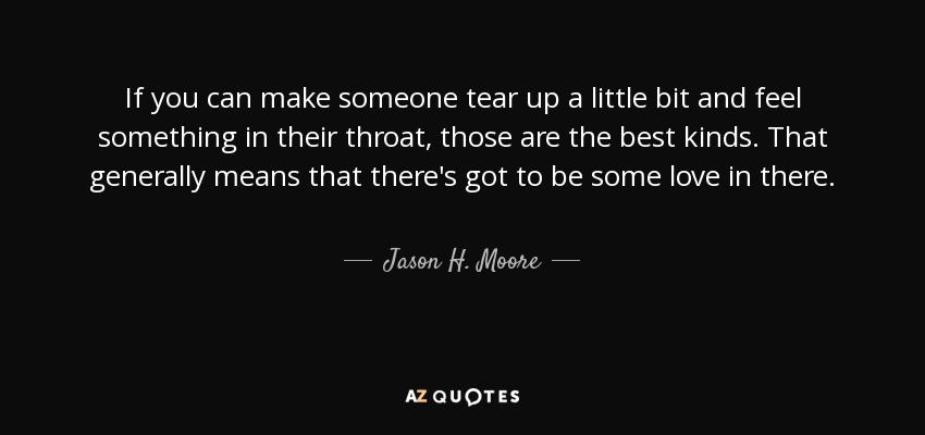 If you can make someone tear up a little bit and feel something in their throat, those are the best kinds. That generally means that there's got to be some love in there. - Jason H. Moore