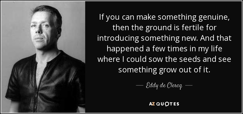 If you can make something genuine, then the ground is fertile for introducing something new. And that happened a few times in my life where I could sow the seeds and see something grow out of it. - Eddy de Clercq