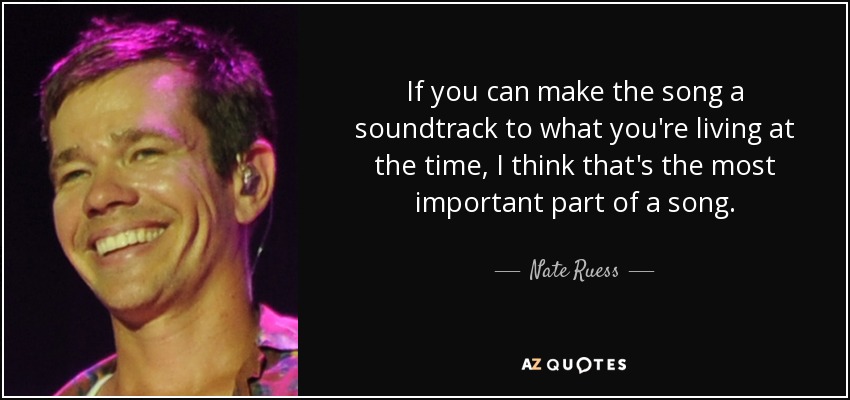 If you can make the song a soundtrack to what you're living at the time, I think that's the most important part of a song. - Nate Ruess