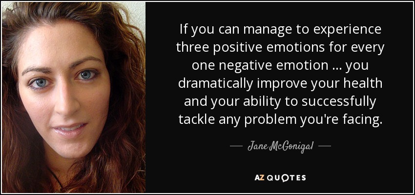 If you can manage to experience three positive emotions for every one negative emotion … you dramatically improve your health and your ability to successfully tackle any problem you're facing. - Jane McGonigal
