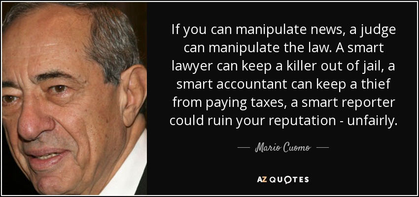 If you can manipulate news, a judge can manipulate the law. A smart lawyer can keep a killer out of jail, a smart accountant can keep a thief from paying taxes, a smart reporter could ruin your reputation - unfairly. - Mario Cuomo