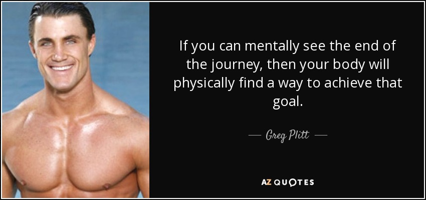 If you can mentally see the end of the journey, then your body will physically find a way to achieve that goal. - Greg Plitt