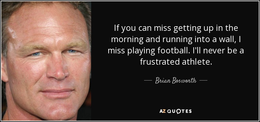 If you can miss getting up in the morning and running into a wall, I miss playing football. I'll never be a frustrated athlete. - Brian Bosworth