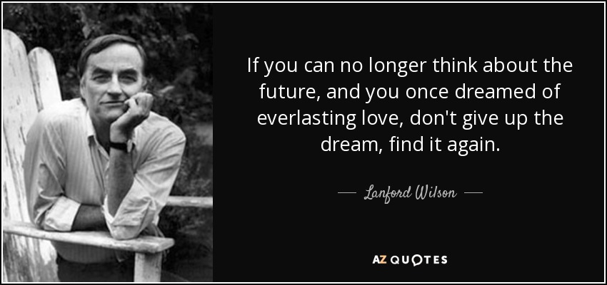 If you can no longer think about the future, and you once dreamed of everlasting love, don't give up the dream, find it again. - Lanford Wilson