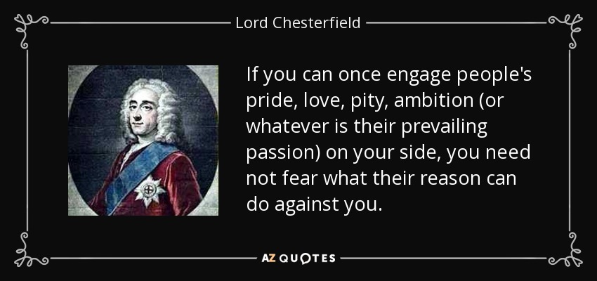 If you can once engage people's pride, love, pity, ambition (or whatever is their prevailing passion) on your side, you need not fear what their reason can do against you. - Lord Chesterfield