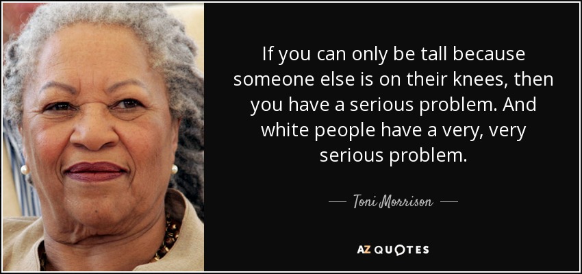 If you can only be tall because someone else is on their knees, then you have a serious problem. And white people have a very, very serious problem. - Toni Morrison