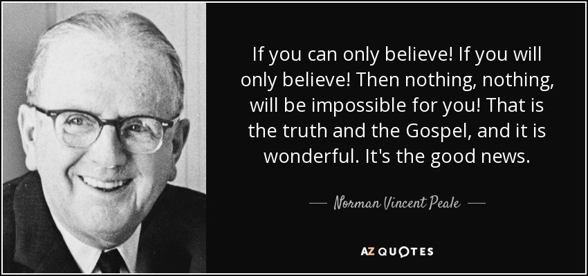 If you can only believe! If you will only believe! Then nothing, nothing, will be impossible for you! That is the truth and the Gospel, and it is wonderful. It's the good news. - Norman Vincent Peale