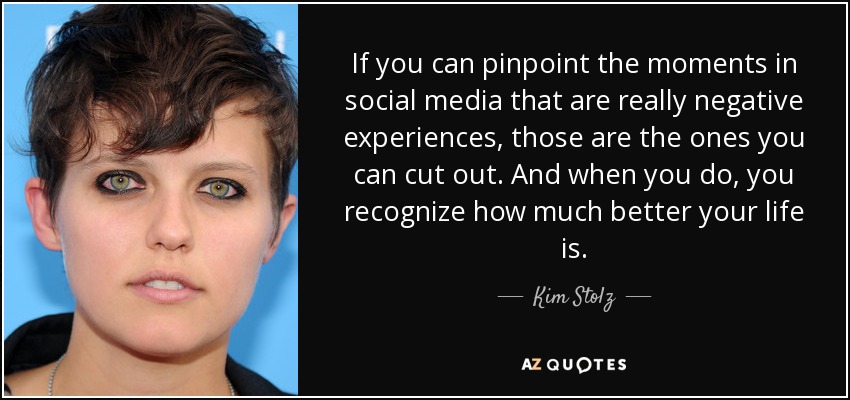 If you can pinpoint the moments in social media that are really negative experiences, those are the ones you can cut out. And when you do, you recognize how much better your life is. - Kim Stolz