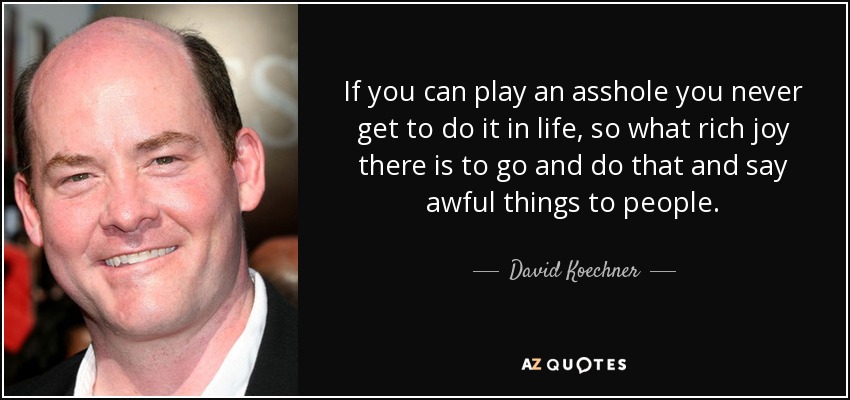 If you can play an asshole you never get to do it in life, so what rich joy there is to go and do that and say awful things to people. - David Koechner