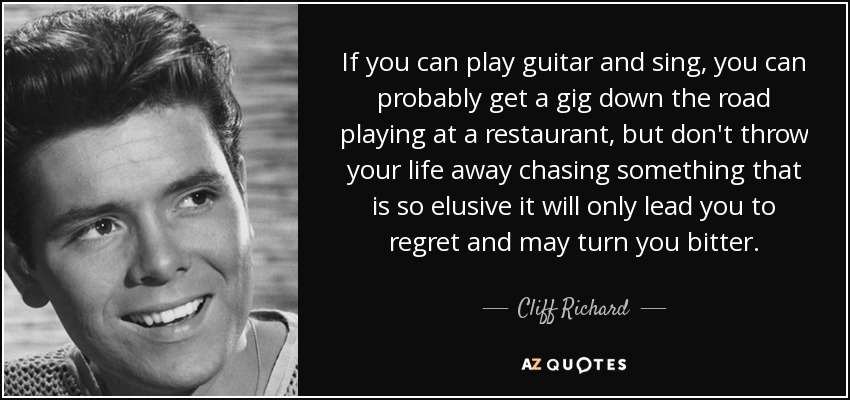 If you can play guitar and sing, you can probably get a gig down the road playing at a restaurant, but don't throw your life away chasing something that is so elusive it will only lead you to regret and may turn you bitter. - Cliff Richard