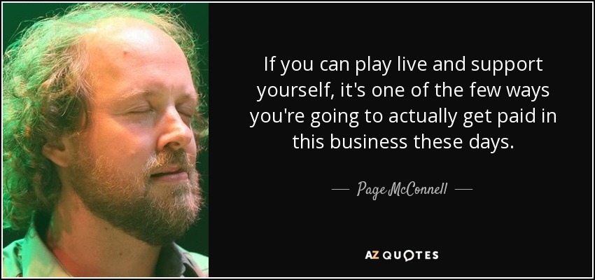 If you can play live and support yourself, it's one of the few ways you're going to actually get paid in this business these days. - Page McConnell