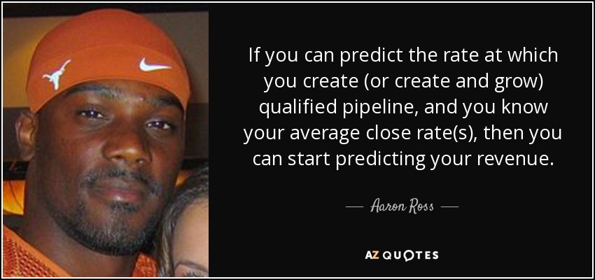 If you can predict the rate at which you create (or create and grow) qualified pipeline, and you know your average close rate(s), then you can start predicting your revenue. - Aaron Ross