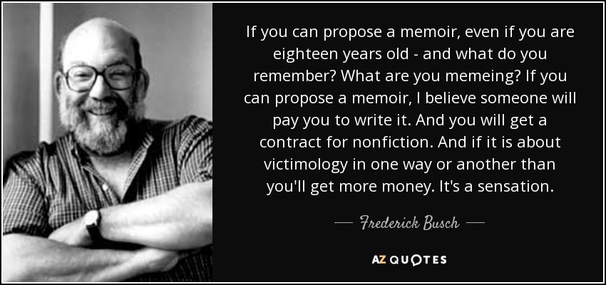 If you can propose a memoir, even if you are eighteen years old - and what do you remember? What are you memeing? If you can propose a memoir, I believe someone will pay you to write it. And you will get a contract for nonfiction. And if it is about victimology in one way or another than you'll get more money. It's a sensation. - Frederick Busch