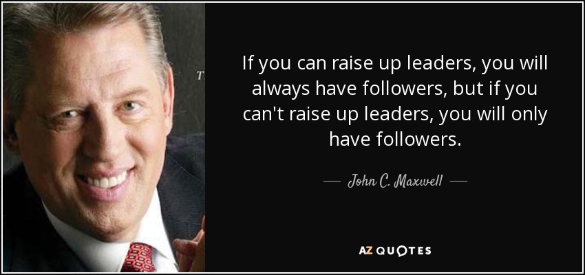 If you can raise up leaders, you will always have followers, but if you can't raise up leaders, you will only have followers. - John C. Maxwell