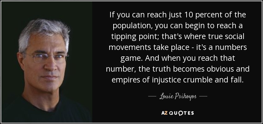 If you can reach just 10 percent of the population, you can begin to reach a tipping point; that's where true social movements take place - it's a numbers game. And when you reach that number, the truth becomes obvious and empires of injustice crumble and fall. - Louie Psihoyos