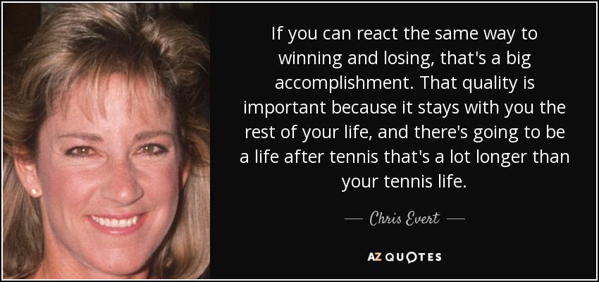 If you can react the same way to winning and losing, that's a big accomplishment. That quality is important because it stays with you the rest of your life, and there's going to be a life after tennis that's a lot longer than your tennis life. - Chris Evert