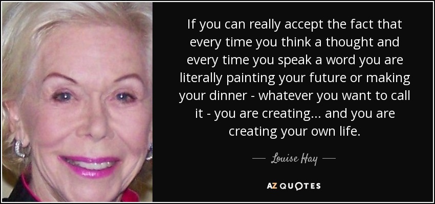 If you can really accept the fact that every time you think a thought and every time you speak a word you are literally painting your future or making your dinner - whatever you want to call it - you are creating ... and you are creating your own life. - Louise Hay