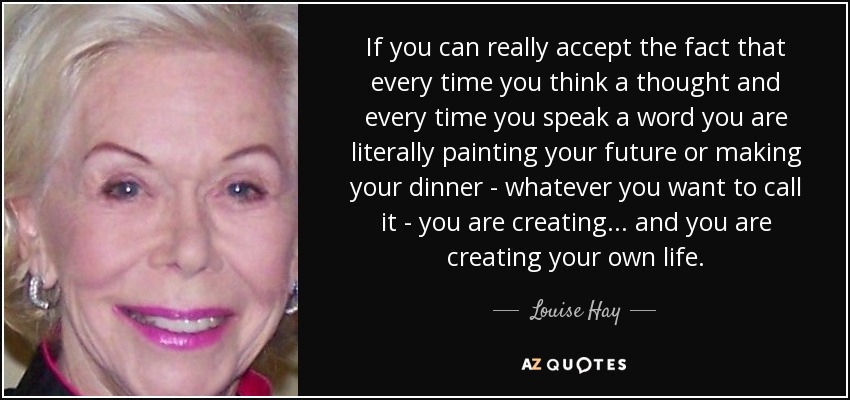 If you can really accept the fact that every time you think a thought and every time you speak a word you are literally painting your future or making your dinner - whatever you want to call it - you are creating ... and you are creating your own life. - Louise Hay