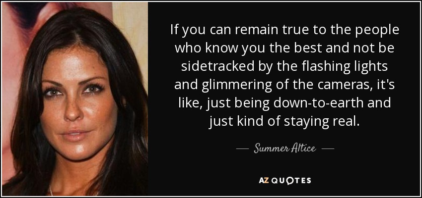 If you can remain true to the people who know you the best and not be sidetracked by the flashing lights and glimmering of the cameras, it's like, just being down-to-earth and just kind of staying real. - Summer Altice