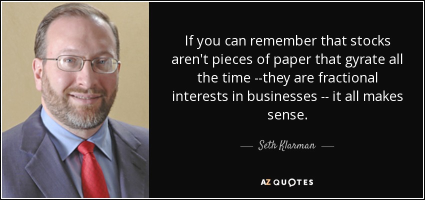 If you can remember that stocks aren't pieces of paper that gyrate all the time --they are fractional interests in businesses -- it all makes sense. - Seth Klarman