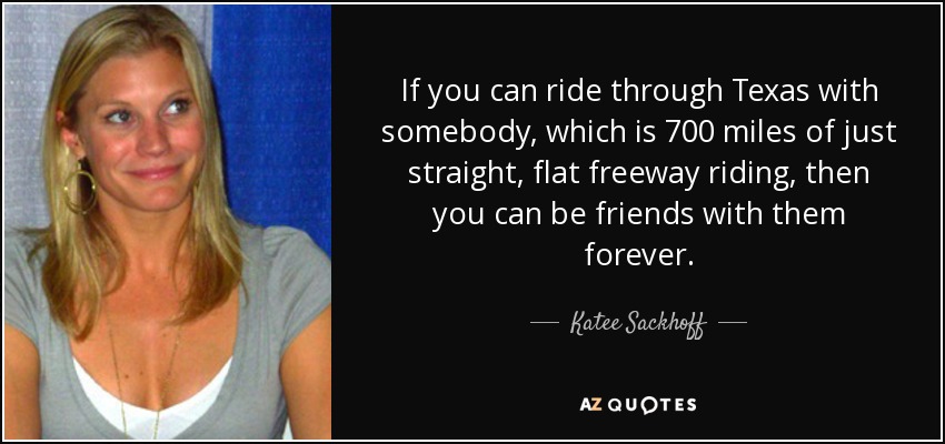 If you can ride through Texas with somebody, which is 700 miles of just straight, flat freeway riding, then you can be friends with them forever. - Katee Sackhoff