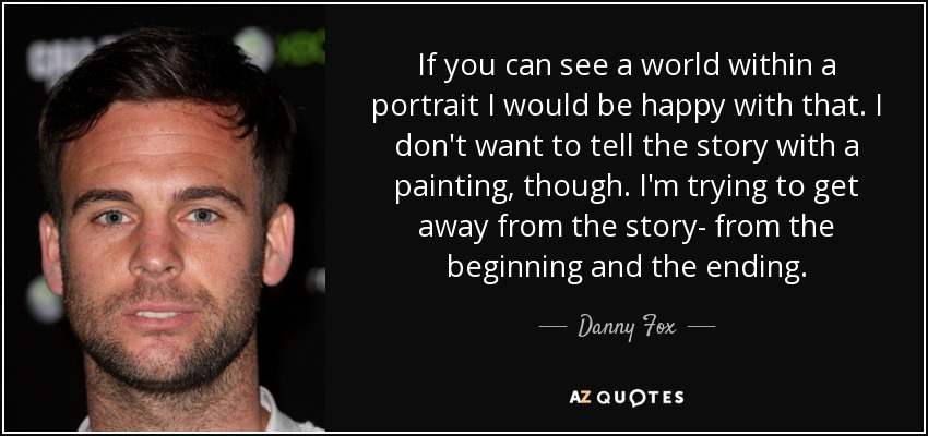 If you can see a world within a portrait I would be happy with that. I don't want to tell the story with a painting, though. I'm trying to get away from the story- from the beginning and the ending. - Danny Fox