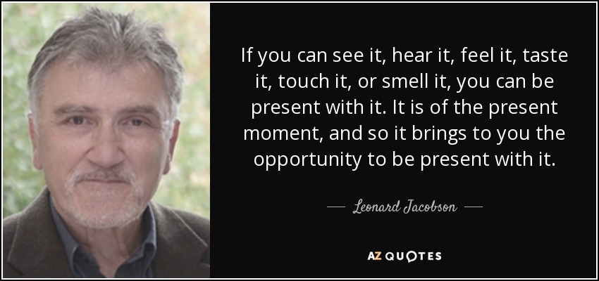 If you can see it, hear it, feel it, taste it, touch it, or smell it, you can be present with it. It is of the present moment, and so it brings to you the opportunity to be present with it. - Leonard Jacobson