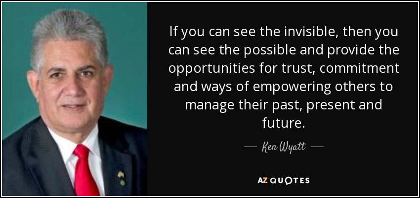 If you can see the invisible, then you can see the possible and provide the opportunities for trust, commitment and ways of empowering others to manage their past, present and future. - Ken Wyatt