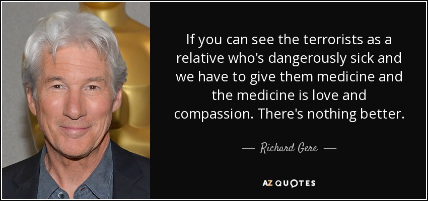 If you can see the terrorists as a relative who's dangerously sick and we have to give them medicine and the medicine is love and compassion. There's nothing better. - Richard Gere