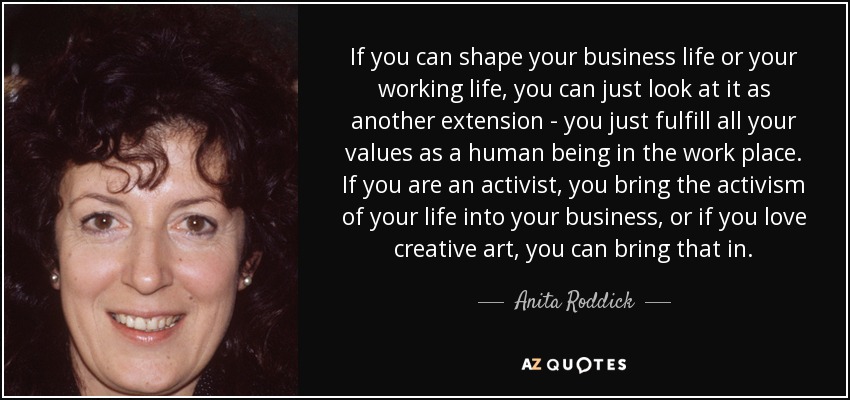 If you can shape your business life or your working life, you can just look at it as another extension - you just fulfill all your values as a human being in the work place. If you are an activist, you bring the activism of your life into your business, or if you love creative art, you can bring that in. - Anita Roddick
