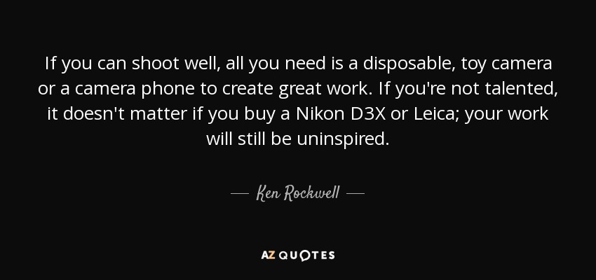 If you can shoot well, all you need is a disposable, toy camera or a camera phone to create great work. If you're not talented, it doesn't matter if you buy a Nikon D3X or Leica; your work will still be uninspired. - Ken Rockwell