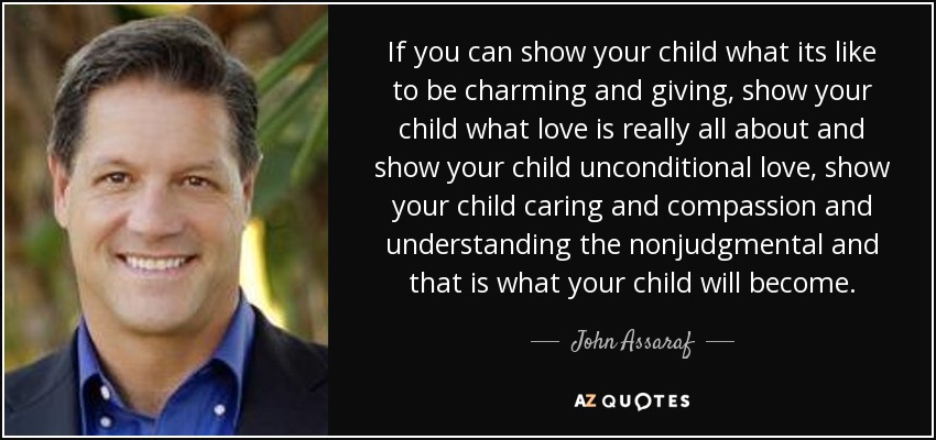 If you can show your child what its like to be charming and giving, show your child what love is really all about and show your child unconditional love, show your child caring and compassion and understanding the nonjudgmental and that is what your child will become. - John Assaraf