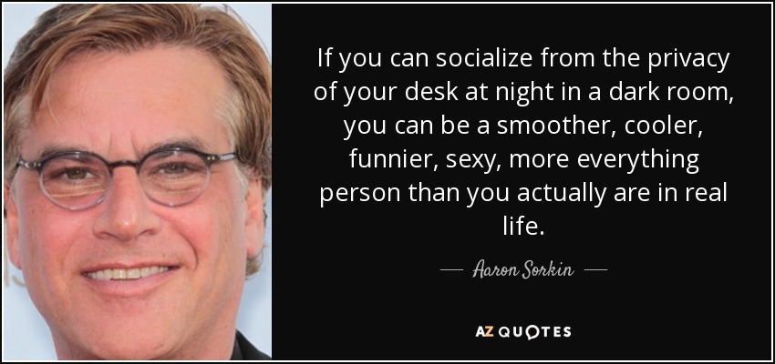 If you can socialize from the privacy of your desk at night in a dark room, you can be a smoother, cooler, funnier, sexy, more everything person than you actually are in real life. - Aaron Sorkin